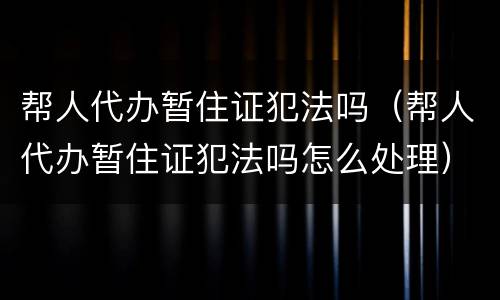 帮人代办暂住证犯法吗（帮人代办暂住证犯法吗怎么处理）