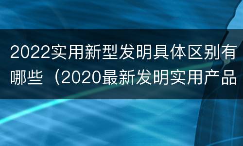 2022实用新型发明具体区别有哪些（2020最新发明实用产品）