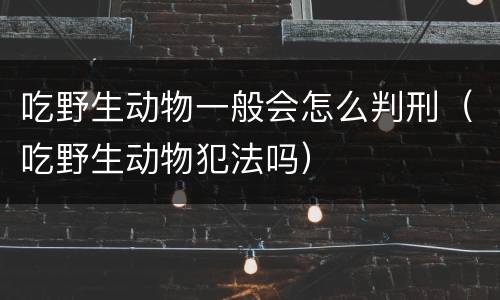 吃野生动物一般会怎么判刑（吃野生动物犯法吗）