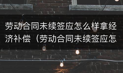 劳动合同未续签应怎么样拿经济补偿（劳动合同未续签应怎么样拿经济补偿款）