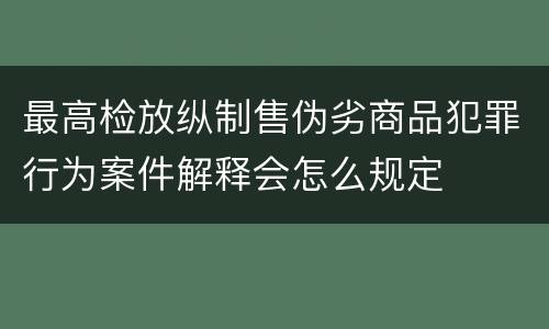 最高检放纵制售伪劣商品犯罪行为案件解释会怎么规定