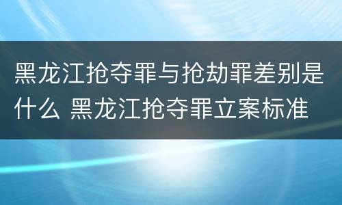 黑龙江抢夺罪与抢劫罪差别是什么 黑龙江抢夺罪立案标准