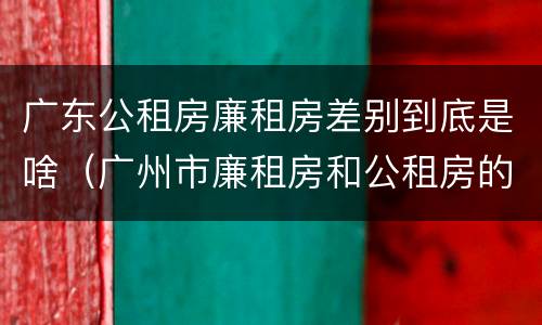 广东公租房廉租房差别到底是啥（广州市廉租房和公租房的区别）