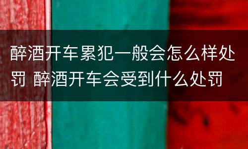 醉酒开车累犯一般会怎么样处罚 醉酒开车会受到什么处罚