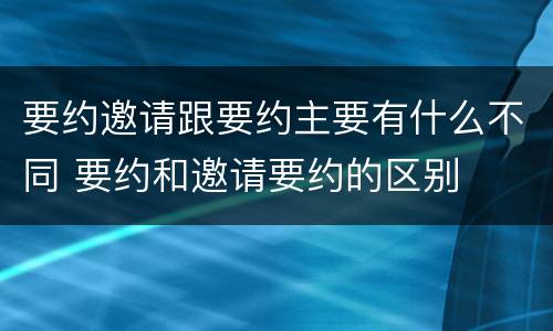 要约邀请跟要约主要有什么不同 要约和邀请要约的区别