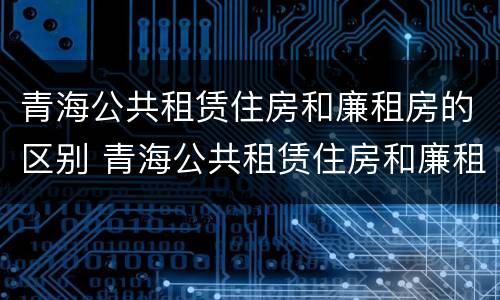 青海公共租赁住房和廉租房的区别 青海公共租赁住房和廉租房的区别在哪