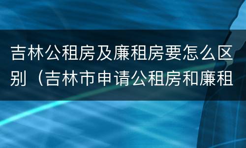 吉林公租房及廉租房要怎么区别（吉林市申请公租房和廉租房的条件）