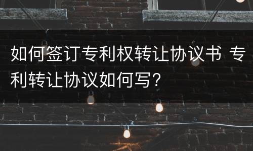如何签订专利权转让协议书 专利转让协议如何写?