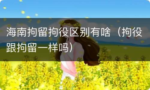 海南拘留拘役区别有啥（拘役跟拘留一样吗）