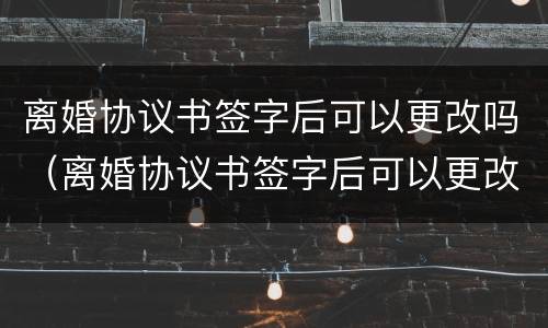 离婚协议书签字后可以更改吗（离婚协议书签字后可以更改吗）