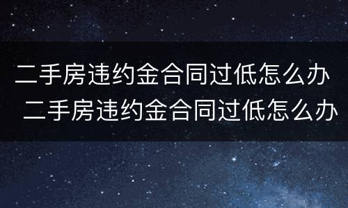 二手房违约金合同过低怎么办 二手房违约金合同过低怎么办呢