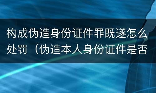 构成伪造身份证件罪既遂怎么处罚（伪造本人身份证件是否构成犯罪）