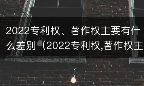 2022专利权、著作权主要有什么差别（2022专利权,著作权主要有什么差别呢）