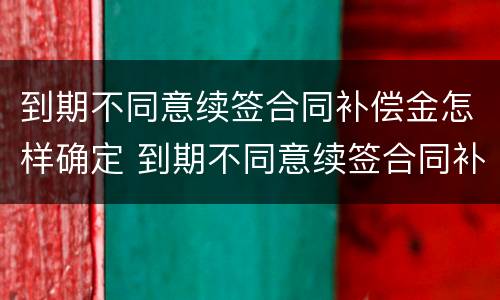 到期不同意续签合同补偿金怎样确定 到期不同意续签合同补偿金怎样确定的