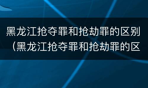 黑龙江抢夺罪和抢劫罪的区别（黑龙江抢夺罪和抢劫罪的区别在哪）