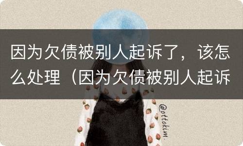 因为欠债被别人起诉了，该怎么处理（因为欠债被别人起诉了,该怎么处理好）