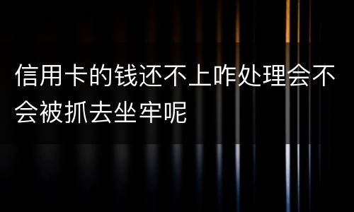 信用卡的钱还不上咋处理会不会被抓去坐牢呢