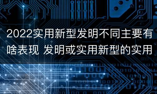 2022实用新型发明不同主要有啥表现 发明或实用新型的实用性