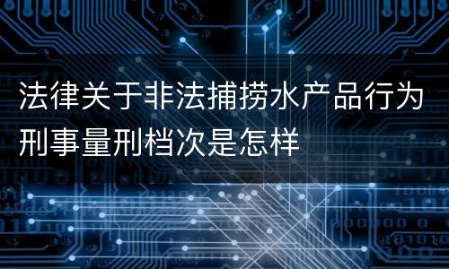 法律关于非法捕捞水产品行为刑事量刑档次是怎样