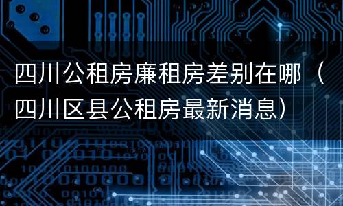 四川公租房廉租房差别在哪（四川区县公租房最新消息）