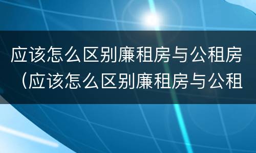 应该怎么区别廉租房与公租房（应该怎么区别廉租房与公租房呢）