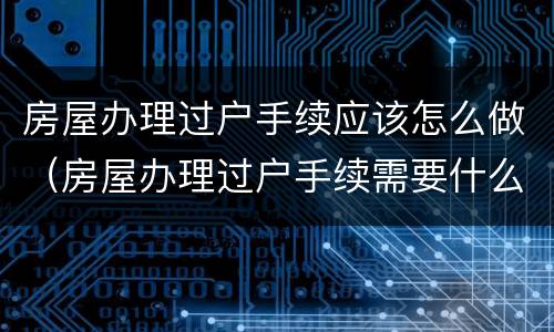 房屋办理过户手续应该怎么做（房屋办理过户手续需要什么手续）