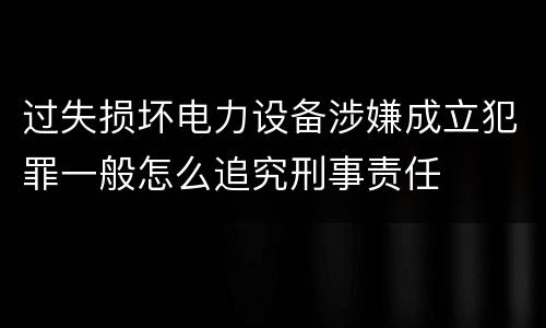过失损坏电力设备涉嫌成立犯罪一般怎么追究刑事责任
