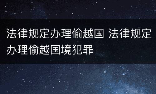 法律规定办理偷越国 法律规定办理偷越国境犯罪