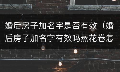 婚后房子加名字是否有效（婚后房子加名字有效吗蒸花卷怎么放葱花,是绿色的）