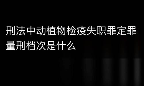刑法中动植物检疫失职罪定罪量刑档次是什么