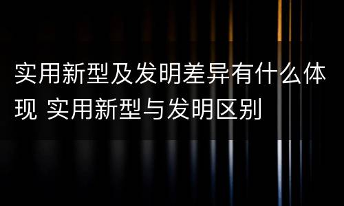 实用新型及发明差异有什么体现 实用新型与发明区别