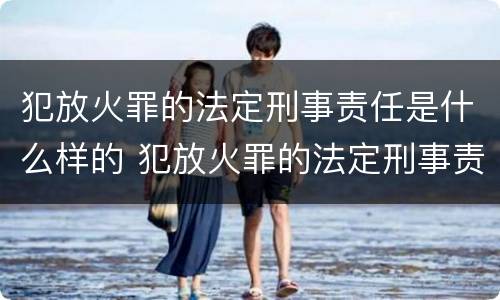 犯放火罪的法定刑事责任是什么样的 犯放火罪的法定刑事责任是什么样的呢