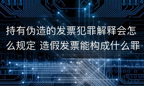 持有伪造的发票犯罪解释会怎么规定 造假发票能构成什么罪