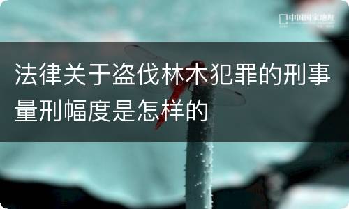 法律关于盗伐林木犯罪的刑事量刑幅度是怎样的