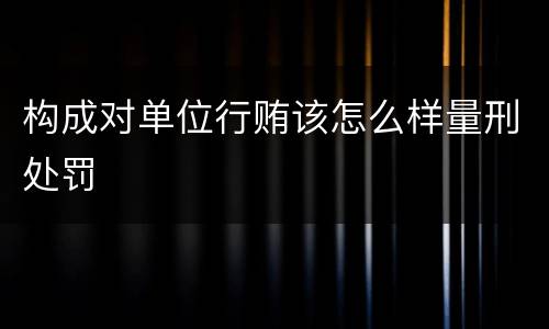 构成对单位行贿该怎么样量刑处罚