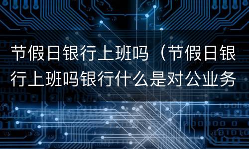 节假日银行上班吗（节假日银行上班吗银行什么是对公业务）