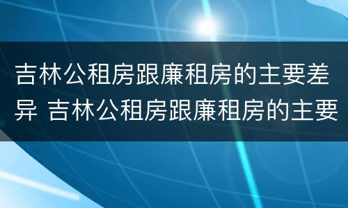 吉林公租房跟廉租房的主要差异 吉林公租房跟廉租房的主要差异在哪