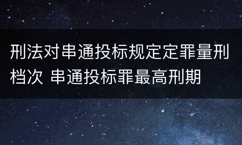 刑法对串通投标规定定罪量刑档次 串通投标罪最高刑期