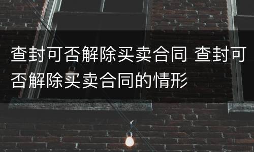 查封可否解除买卖合同 查封可否解除买卖合同的情形