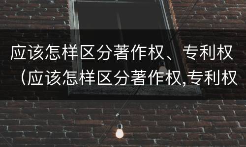 应该怎样区分著作权、专利权（应该怎样区分著作权,专利权）