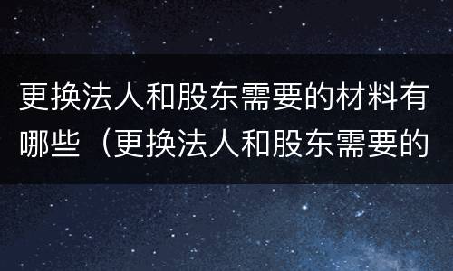 更换法人和股东需要的材料有哪些（更换法人和股东需要的材料有哪些呢）
