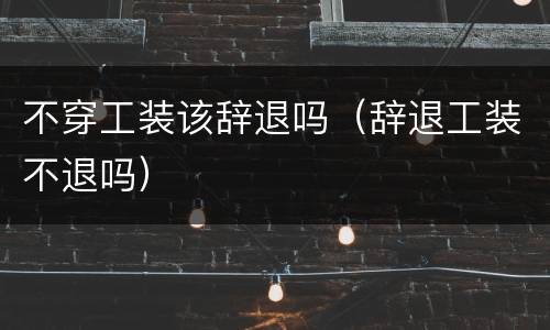 不穿工装该辞退吗（辞退工装不退吗）