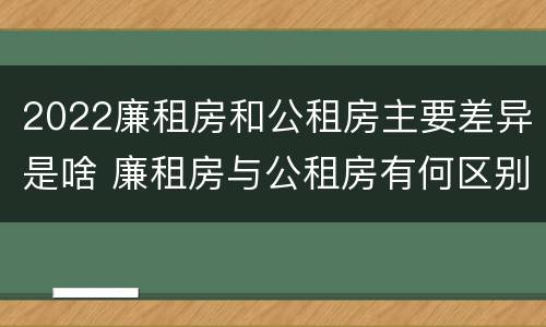 2022廉租房和公租房主要差异是啥 廉租房与公租房有何区别