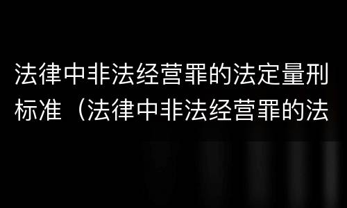 法律中非法经营罪的法定量刑标准（法律中非法经营罪的法定量刑标准是多少）
