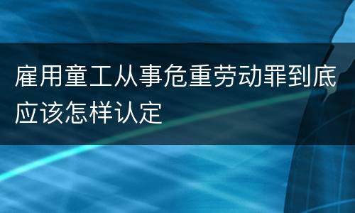 雇用童工从事危重劳动罪到底应该怎样认定