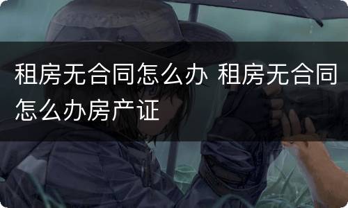 租房无合同怎么办 租房无合同怎么办房产证
