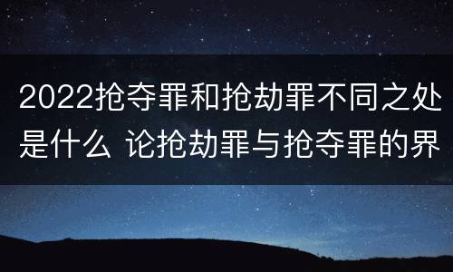 2022抢夺罪和抢劫罪不同之处是什么 论抢劫罪与抢夺罪的界限