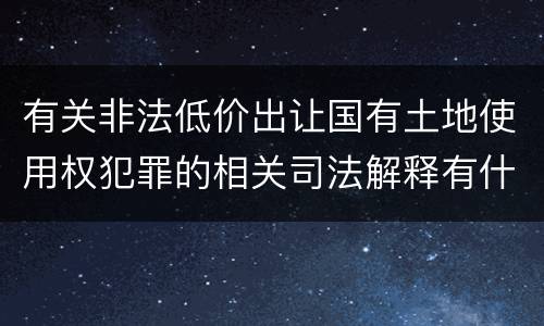有关非法低价出让国有土地使用权犯罪的相关司法解释有什么主要规定