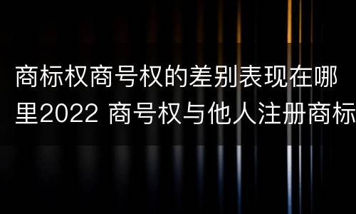 商标权商号权的差别表现在哪里2022 商号权与他人注册商标专用权的冲突