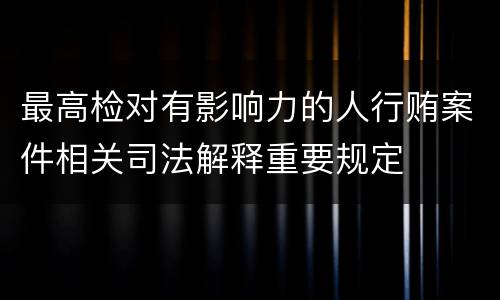 最高检对有影响力的人行贿案件相关司法解释重要规定